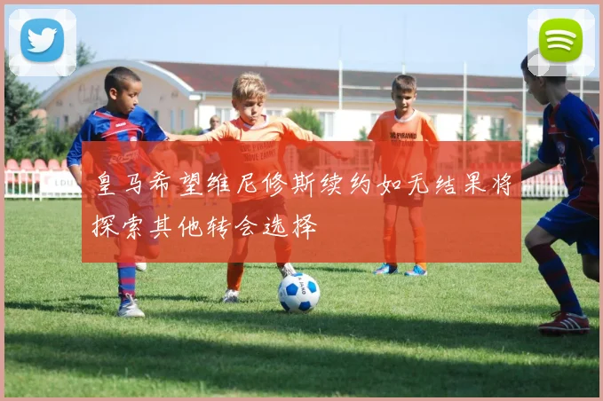 皇马希望维尼修斯续约如无结果将探索其他转会选择