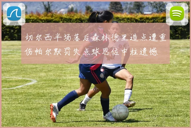 切尔西半场落后森林德里造点遭重伤帕尔默罚失点球恩佐中柱遗憾