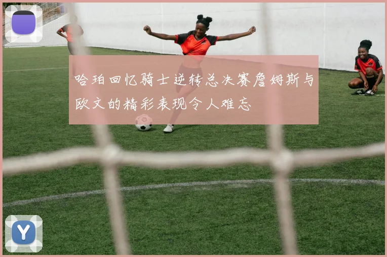 哈珀回忆骑士逆转总决赛詹姆斯与欧文的精彩表现令人难忘