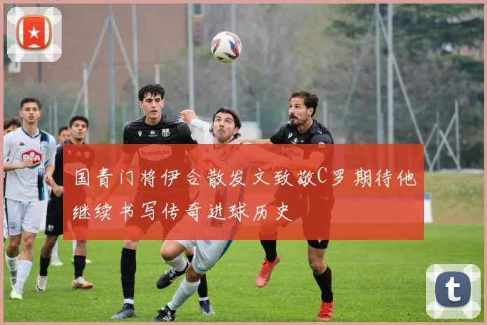 国青门将伊合散发文致敬C罗期待他继续书写传奇进球历史