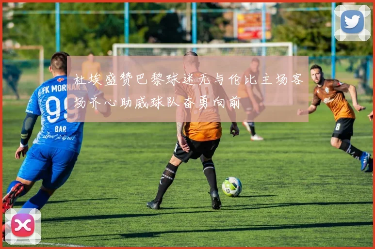 杜埃盛赞巴黎球迷无与伦比主场客场齐心助威球队奋勇向前