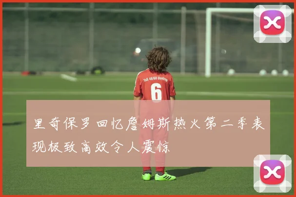 里奇保罗回忆詹姆斯热火第二季表现极致高效令人震惊