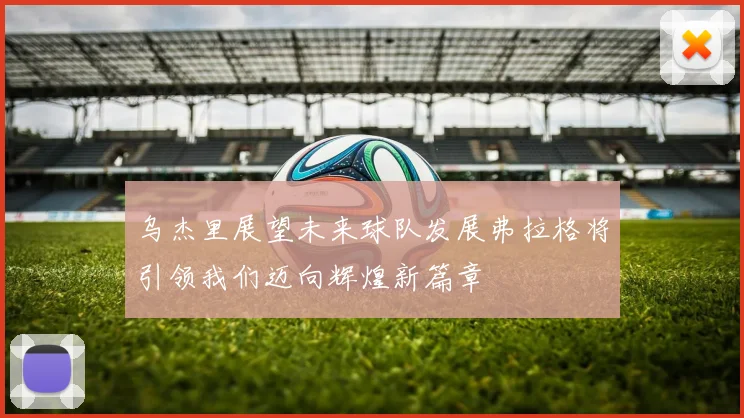 乌杰里展望未来球队发展弗拉格将引领我们迈向辉煌新篇章