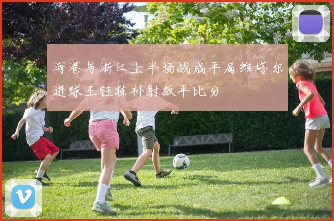 海港与浙江上半场战成平局维塔尔进球王钰栋补射扳平比分