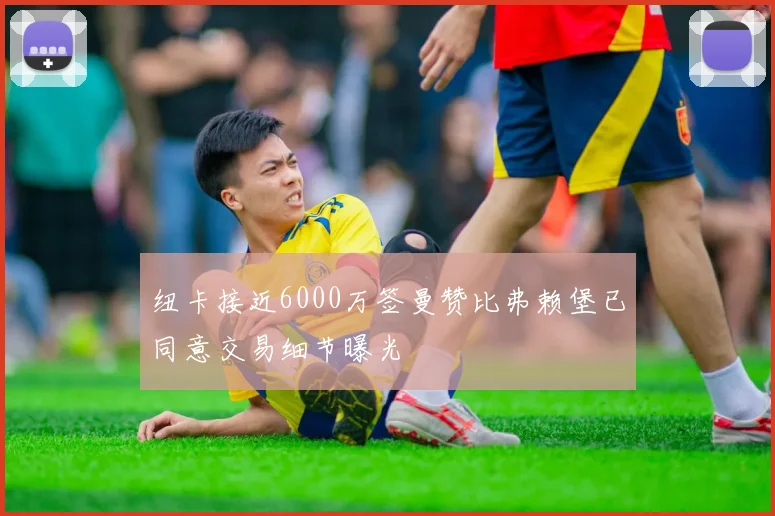 纽卡接近6000万签曼赞比弗赖堡已同意交易细节曝光