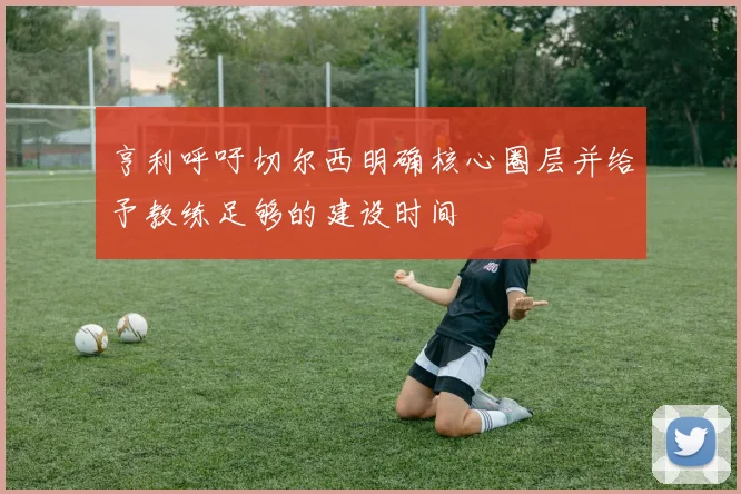亨利呼吁切尔西明确核心圈层并给予教练足够的建设时间