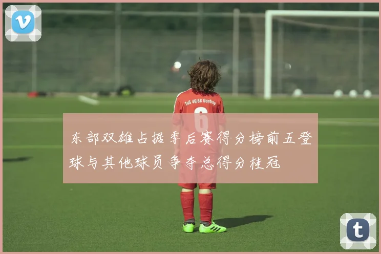 东部双雄占据季后赛得分榜前五登球与其他球员争夺总得分桂冠